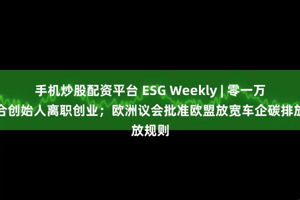 手机炒股配资平台 ESG Weekly | 零一万物联合创始人离职创业；欧洲议会批准欧盟放宽车企碳排放规则