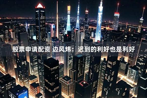 股票申请配资 边风炜：迟到的利好也是利好
