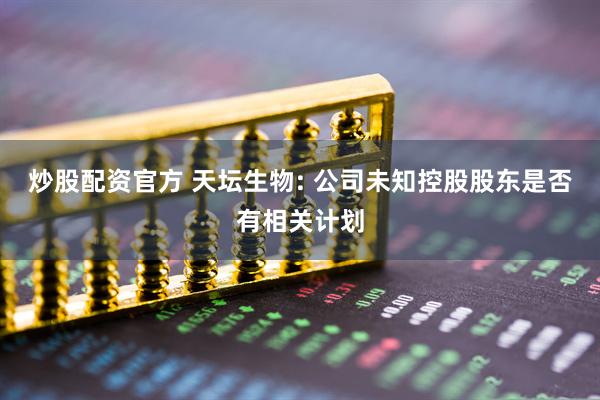 炒股配资官方 天坛生物: 公司未知控股股东是否有相关计划