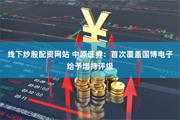线下炒股配资网站 中原证券：首次覆盖国博电子给予增持评级