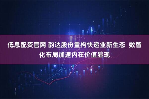 低息配资官网 韵达股份重构快递业新生态  数智化布局加速内在价值显现
