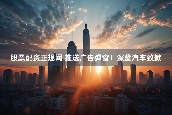 股票配资正规网 推送广告弹窗！深蓝汽车致歉