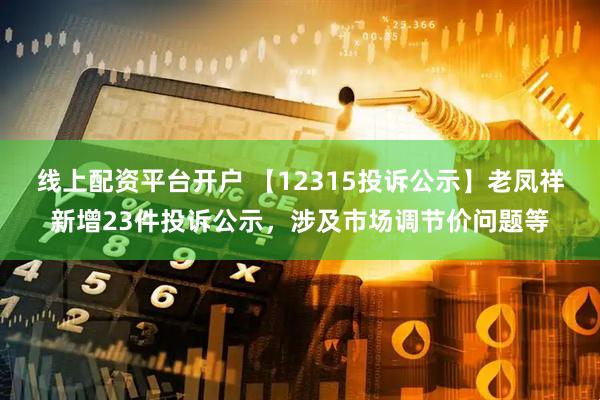 线上配资平台开户 【12315投诉公示】老凤祥新增23件投诉公示，涉及市场调节价问题等
