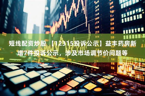 短线配资炒股 【12315投诉公示】益丰药房新增7件投诉公示，涉及市场调节价问题等