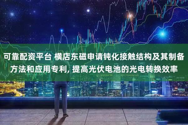 可靠配资平台 横店东磁申请钝化接触结构及其制备方法和应用专利, 提高光伏电池的光电转换效率