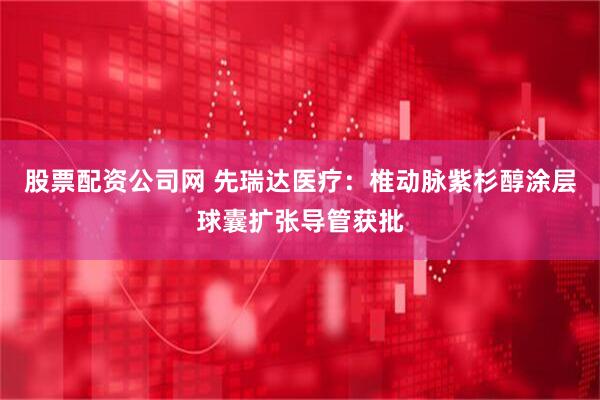 股票配资公司网 先瑞达医疗：椎动脉紫杉醇涂层球囊扩张导管获批