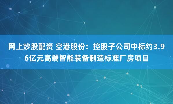 网上炒股配资 空港股份：控股子公司中标约3.96亿元高端智能装备制造标准厂房项目
