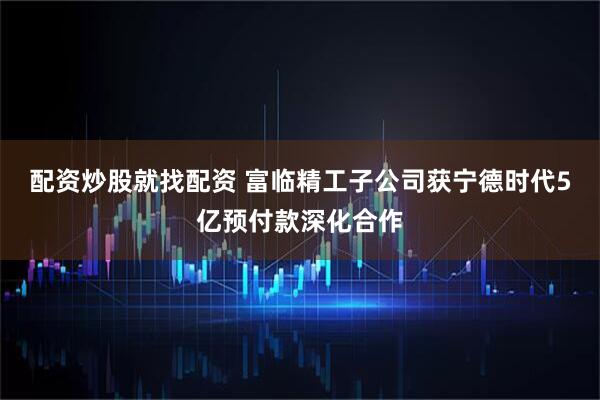 配资炒股就找配资 富临精工子公司获宁德时代5亿预付款深化合作