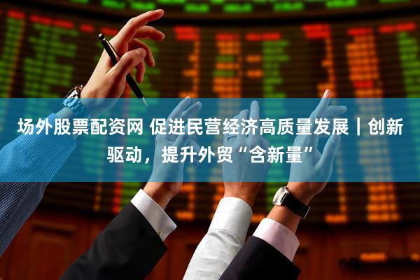 场外股票配资网 促进民营经济高质量发展｜创新驱动，提升外贸“含新量”