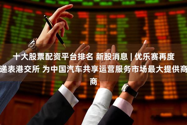 十大股票配资平台排名 新股消息 | 优乐赛再度递表港交所 为中国汽车共享运营服务市场最大提供商