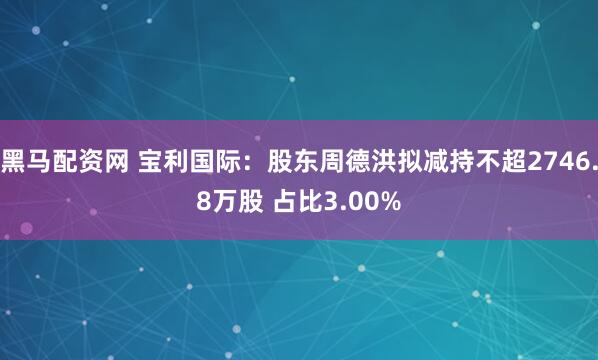 黑马配资网 宝利国际：股东周德洪拟减持不超2746.8万股 占比3.00%