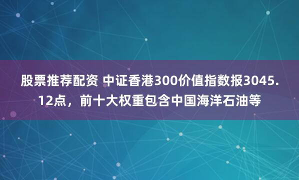 股票推荐配资 中证香港300价值指数报3045.12点，前十大权重包含中国海洋石油等