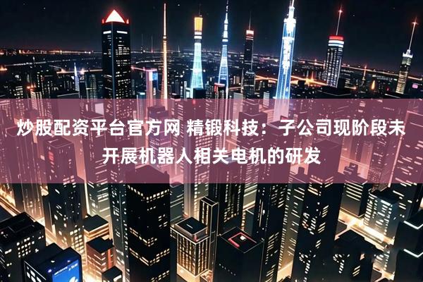 炒股配资平台官方网 精锻科技：子公司现阶段未开展机器人相关电机的研发