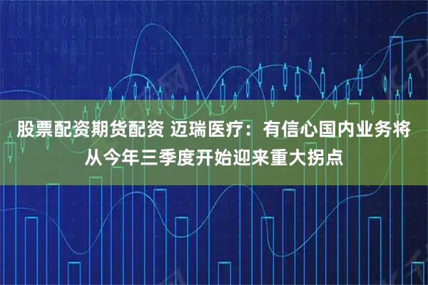 股票配资期货配资 迈瑞医疗：有信心国内业务将从今年三季度开始迎来重大拐点