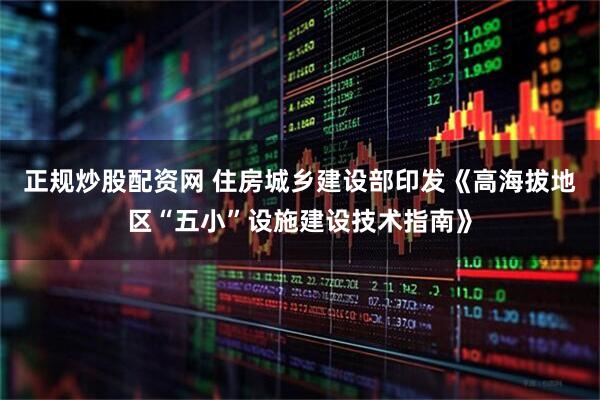 正规炒股配资网 住房城乡建设部印发《高海拔地区“五小”设施建设技术指南》