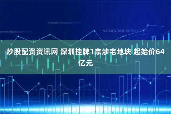 炒股配资资讯网 深圳挂牌1宗涉宅地块 起始价64亿元
