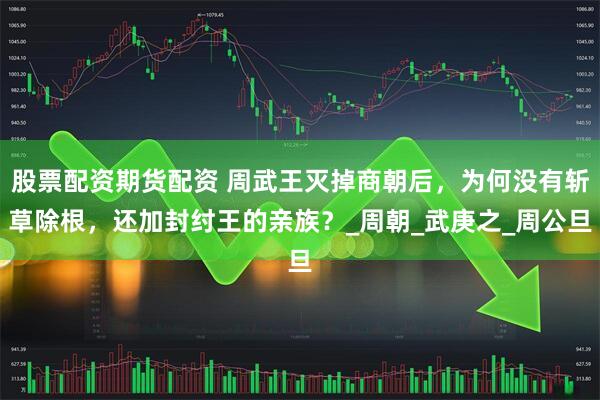 股票配资期货配资 周武王灭掉商朝后，为何没有斩草除根，还加封纣王的亲族？_周朝_武庚之_周公旦