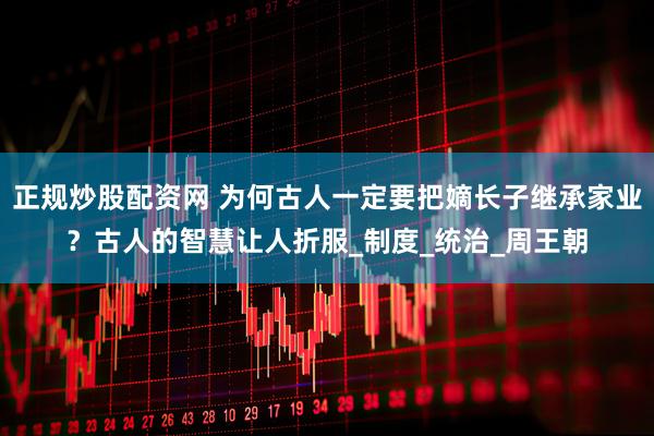 正规炒股配资网 为何古人一定要把嫡长子继承家业？古人的智慧让人折服_制度_统治_周王朝