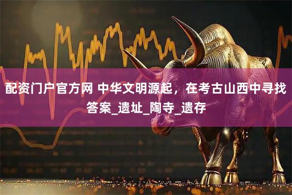 配资门户官方网 中华文明源起，在考古山西中寻找答案_遗址_陶寺_遗存