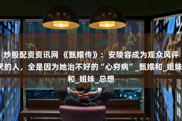 炒股配资资讯网 《甄嬛传》：安陵容成为观众风评最讨厌的人，全是因为她治不好的“心穷病”_甄嬛和_姐妹_总想
