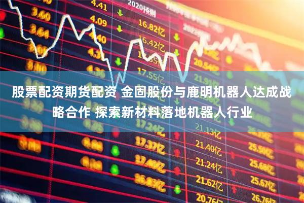 股票配资期货配资 金固股份与鹿明机器人达成战略合作 探索新材料落地机器人行业