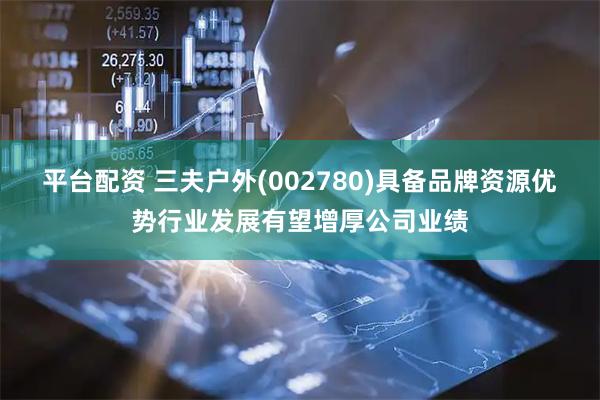 平台配资 三夫户外(002780)具备品牌资源优势行业发展有望增厚公司业绩
