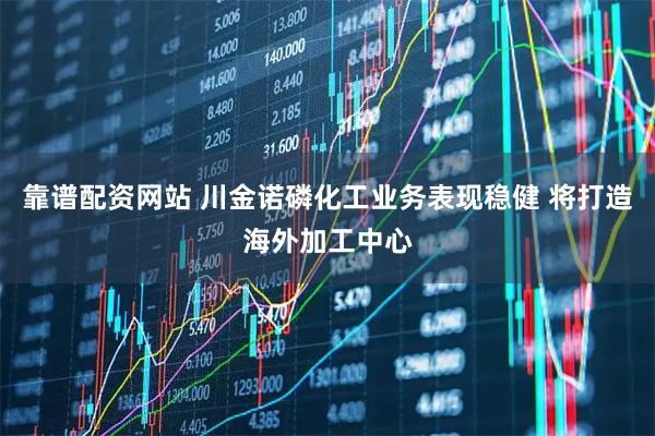 靠谱配资网站 川金诺磷化工业务表现稳健 将打造海外加工中心