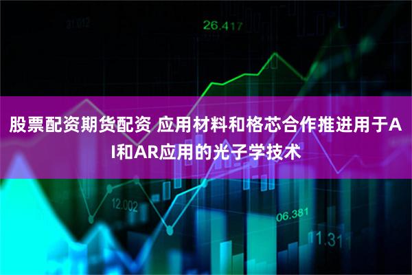 股票配资期货配资 应用材料和格芯合作推进用于AI和AR应用的光子学技术