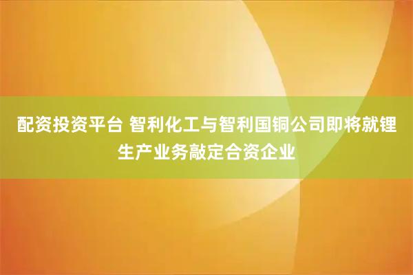 配资投资平台 智利化工与智利国铜公司即将就锂生产业务敲定合资企业