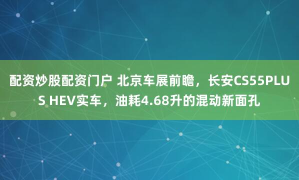 配资炒股配资门户 北京车展前瞻，长安CS55PLUS HEV实车，油耗4.68升的混动新面孔
