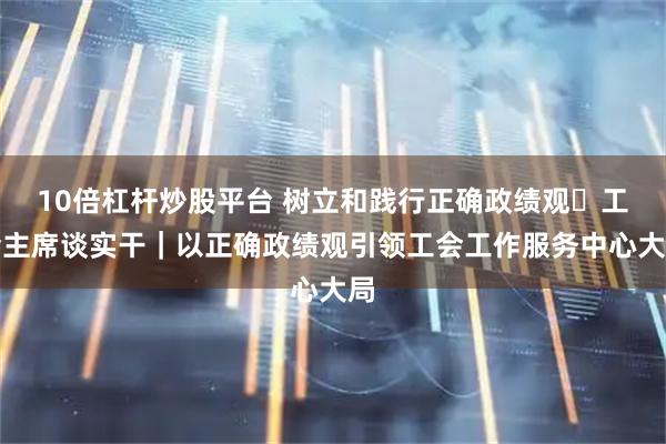 10倍杠杆炒股平台 树立和践行正确政绩观・工会主席谈实干|以正确政绩观引领工会工作服务中心大局