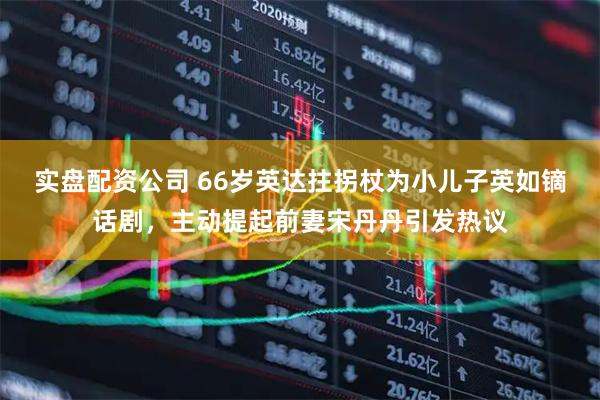 实盘配资公司 66岁英达拄拐杖为小儿子英如镝话剧,主动提起前妻宋丹丹引发热议