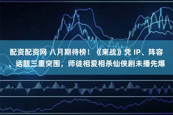 配资配资网 八月期待榜！《来战》凭 IP、阵容、话题三重突围，师徒相爱相杀仙侠剧未播先爆