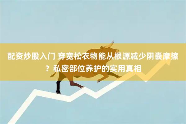 配资炒股入门 穿宽松衣物能从根源减少阴囊摩擦?私密部位养护的实用真相